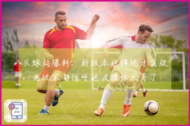 买球站爆料：新版本这样玩才高效，老玩家都惊呼这波操作太秀了