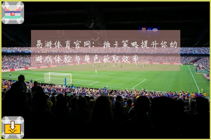 易游体育官网：抽卡策略提升你的游戏体验与角色获取效率